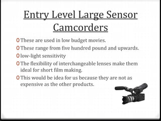 Entry Level Large Sensor
Camcorders
0 These are used in low budget movies.
0 These range from five hundred pound and upwards.
0 low-light sensitivity
0 The flexibility of interchangeable lenses make them
ideal for short film making.
0 This would be idea for us because they are not as
expensive as the other products.
 