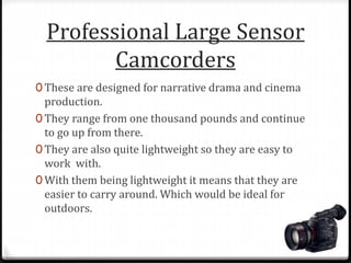 Professional Large Sensor
Camcorders
0 These are designed for narrative drama and cinema
production.
0 They range from one thousand pounds and continue
to go up from there.
0 They are also quite lightweight so they are easy to
work with.
0 With them being lightweight it means that they are
easier to carry around. Which would be ideal for
outdoors.
 