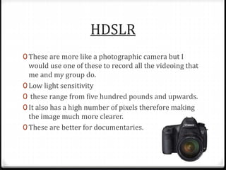 HDSLR
0 These are more like a photographic camera but I
would use one of these to record all the videoing that
me and my group do.
0 Low light sensitivity
0 these range from five hundred pounds and upwards.
0 It also has a high number of pixels therefore making
the image much more clearer.
0 These are better for documentaries.
 