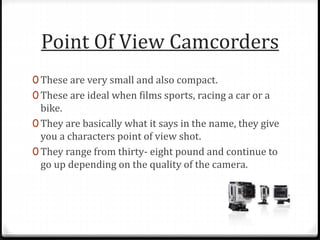 Point Of View Camcorders
0 These are very small and also compact.
0 These are ideal when films sports, racing a car or a
bike.
0 They are basically what it says in the name, they give
you a characters point of view shot.
0 They range from thirty- eight pound and continue to
go up depending on the quality of the camera.
 