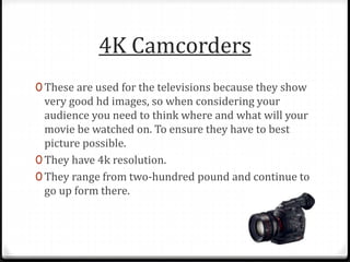 4K Camcorders
0 These are used for the televisions because they show
very good hd images, so when considering your
audience you need to think where and what will your
movie be watched on. To ensure they have to best
picture possible.
0 They have 4k resolution.
0 They range from two-hundred pound and continue to
go up form there.
 