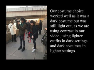 Our costume choice
worked well as it was a
dark costume but was
still light out, as we are
using contrast in our
video, using lighter
outfits in dark settings
and dark costumes in
lighter settings.
 