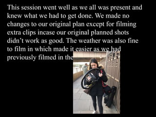 This session went well as we all was present and
knew what we had to get done. We made no
changes to our original plan except for filming
extra clips incase our original planned shots
didn’t work as good. The weather was also fine
to film in which made it easier as we had
previously filmed in the rain.
 