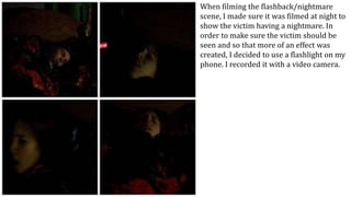 When filming the flashback/nightmare
scene, I made sure it was filmed at night to
show the victim having a nightmare. In
order to make sure the victim should be
seen and so that more of an effect was
created, I decided to use a flashlight on my
phone. I recorded it with a video camera.
 