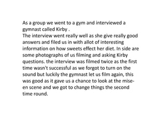 As a group we went to a gym and interviewed a
gymnast called Kirby .
The interview went really well as she give really goo...