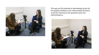 This was our first attempt at interviewing Lauren for
her phobia of balloons, but unfortunately we had to
re-do this interview as the questions were not
referred back to.

 