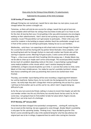 Diary entry for the filming of Amy Kilbride's TV advertisement.
Published for the purpose of the Smile Campaign.
11:30 Sunday, 9th January 2022
Although filming has not started yet, I would like to note down my main plans, issues and
changes before the camera is brought out.
Tomorrow, as there will only be one session for college, I would like to get at least one
scene complete which will have me asking a few classmates to take part in as I have no one
for the shot. At least by that case, I’mnot getting in the way whilst everyone else also begins
working on their advertisements. I don’t want to end up being a cause to interrupting their
schedules. Issues? The possibility I can’t get anyone to participate... If that is the case, I will
search for students in the building to request whether they’d be comfortable enough to act
in front of the camera to be willing to participate, helping me out as cast members.
Wednesday... early hours I am expecting an old school mate to travel through from Durham
for a scene that she will be sharing with my partner Keilan Ramsden. Once complete, I will
be travelling back with her through Durham to meet with another two friends who will be
starring in separate scenes. Meaning if all goes to plan, 3 extra scenes will be complete.
Thing is... a few issues come with that if anything falls the wrong way. 1. Brooke Meale may
not be able to show up or maybe won't arrive early enough. The second possibility shouldn’t
be too much of a problem depending really on the clock. 2. Jaycie Kipling is going through
some medical problems at the minute which I won't mention keeping the details
confidential, so fingers crossed all patches up in time. 3. Last one that comes to mind, Jamie
Meek isn’t the most reliable person. Yes, today he says he’s available, but there’s always
that chance something will come up preventing that scene to be started never mind
finished.
Thursday, cast member Jaycie Kipling will be voice recording a staged argument between
her and her boyfriend, Nathan Davis, for me to edit into the background for one of Jamies
scenes. I do really hope they don’t change their mind on performing this act but if so, I guess
I will have to find another pair to act this out for me, which I don’t imagine being too
difficult of a job.
As for the very last scene to be filmed, nothing is in place to record that chapter yet with the
cast member written into this act, Ellie Raine, has recently found she has covid. So, for her
scene now, I am going to have to find another to take her place which, fingers crossed,
doesn’t turn out to be much of a challenge.
07:37 Monday, 10th January 2022
A few bits have been changed since yesterday's arrangements... starting off, realising she
has an exam on the morning she was supposed to come through, Brooke Meale's availability
is only open for the upcoming Sunday. Thinking it out, I have decided to give her Ellie
Raine’s scene considering with a day in the weekend being her only free day whereas her
original part was to be in college, it appeared best to switch roles casting her character
 