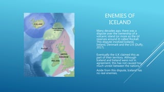 ENEMIES OF
ICELAND
Many decades ago, there was a
dispute over the ownership of a
volcanic island (or more so the oil
reserves around it) called Rockall.
This dispute involved Iceland,
Ireland, Denmark and the U.K (Duffy,
2017).
Eventually the U.K claimed this as
part of their territory. Although
Iceland and Ireland were not in
agreement, this has not caused too
much unrest between the nations,
Aside from this dispute, Iceland has
no real enemies.
 