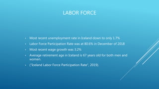 LABOR FORCE
• Most recent unemployment rate in Iceland down to only 1.7%
• Labor Force Participation Rate was at 80.6% in December of 2018
• Most recent wage growth was 3.2%
• Average retirement age in Iceland is 67 years old for both men and
women.
• ("Iceland Labor Force Participation Rate", 2019).
 