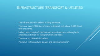 INFRASTRUCTURE (TRANSPORT & UTILITIES)
• The infrastructure in Iceland is fairly extensive.
• There are over 12,000 Km of roads in Iceland, only about 3,000 Km of
with are paved.
• Iceland also contains 9 harbors and several airports, utilizing both
airplanes and ships for transportation and trade.
• There are no railroads in Iceland.
• ("Iceland - Infrastructure, power, and communications")
 