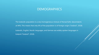 DEMOGRAPHICS
The Icelandic population is a very homogeneous mixture of Norse/Celtic descendants
at 94%. This means that only 6% of the population is of foreign origin ("Iceland", 2018).
Icelandic, English, Nordic languages, and German are widely spoken languages in
Iceland ("Iceland", 2018).
 