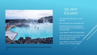 SO, WHY
ICELAND?
• Safe, beautiful landscapes to travel
and film.
• USD exchange rate is extremely high.
• Icelandic economy is booming and
general happiness and well-being are
extremely high.
• Great relations with the United States.
• Great infrastructure for transportation
and a very active workforce for
additional help/ casting.
• Many different types of beautiful
scenery in such a small country.
https://matadornetwork.com/destinations/europe/icelan
d/
 