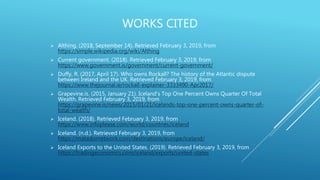 WORKS CITED
 Althing. (2018, September 14). Retrieved February 3, 2019, from
https://simple.wikipedia.org/wiki/Althing
 Current government. (2018). Retrieved February 3, 2019, from
https://www.government.is/government/current-government/
 Duffy, R. (2017, April 17). Who owns Rockall? The history of the Atlantic dispute
between Ireland and the UK. Retrieved February 3, 2019, from
https://www.thejournal.ie/rockall-explainer-3333490-Apr2017/
 Grapevine.is. (2015, January 21). Iceland's Top One Percent Owns Quarter Of Total
Wealth. Retrieved February 3, 2019, from
https://grapevine.is/news/2015/01/21/icelands-top-one-percent-owns-quarter-of-
total-wealth/
 Iceland. (2018). Retrieved February 3, 2019, from
https://www.infoplease.com/world/countries/iceland
 Iceland. (n.d.). Retrieved February 3, 2019, from
https://matadornetwork.com/destinations/europe/iceland/
 Iceland Exports to the United States. (2019). Retrieved February 3, 2019, from
https://tradingeconomics.com/iceland/exports/united-states
 