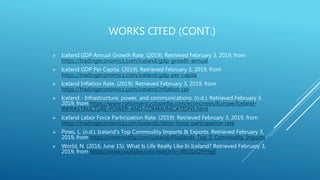 WORKS CITED (CONT.)
 Iceland GDP Annual Growth Rate. (2019). Retrieved February 3, 2019, from
https://tradingeconomics.com/iceland/gdp-growth-annual
 Iceland GDP Per Capita. (2019). Retrieved February 3, 2019, from
https://tradingeconomics.com/iceland/gdp-per-capita
 Iceland Inflation Rate. (2019). Retrieved February 3, 2019, from
https://tradingeconomics.com/iceland/inflation-cpi
 Iceland - Infrastructure, power, and communications. (n.d.). Retrieved February 3,
2019, from https://www.nationsencyclopedia.com/economies/Europe/Iceland-
INFRASTRUCTURE-POWER-AND-COMMUNICATIONS.html
 Iceland Labor Force Participation Rate. (2019). Retrieved February 3, 2019, from
https://tradingeconomics.com/iceland//labor-force-participation-rate
 Pines, L. (n.d.). Iceland's Top Commodity Imports & Exports. Retrieved February 3,
2019, from https://commodity.com/iceland/#Icelands_Top_5_Commodity_Imports
 World, N. (2016, June 15). What Is Life Really Like In Iceland? Retrieved February 3,
2019, from https://www.youtube.com/watch?v=RN2LsQ9Y9gE
 