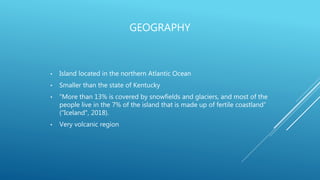 GEOGRAPHY
• Island located in the northern Atlantic Ocean
• Smaller than the state of Kentucky
• “More than 13% is covered by snowfields and glaciers, and most of the
people live in the 7% of the island that is made up of fertile coastland”
("Iceland", 2018).
• Very volcanic region
 