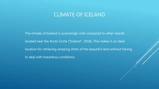 CLIMATE OF ICELAND
The climate of Iceland is surprisingly mild compared to other islands
located near the Arctic Circle ("Iceland", 2018). This makes it an ideal
location for retrieving amazing shots of the beautiful land without having
to deal with hazardous conditions.
 
