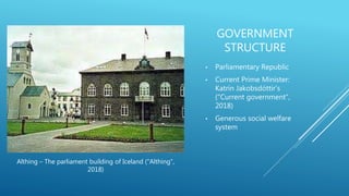 GOVERNMENT
STRUCTURE
• Parliamentary Republic
• Current Prime Minister:
Katrín Jakobsdóttir’s
("Current government",
2018)
• Generous social welfare
system
Althing – The parliament building of Iceland ("Althing",
2018)
 