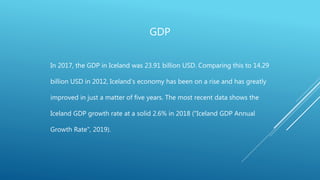 GDP
In 2017, the GDP in Iceland was 23.91 billion USD. Comparing this to 14.29
billion USD in 2012, Iceland’s economy has been on a rise and has greatly
improved in just a matter of five years. The most recent data shows the
Iceland GDP growth rate at a solid 2.6% in 2018 ("Iceland GDP Annual
Growth Rate", 2019).
 