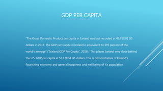 GDP PER CAPITA
“The Gross Domestic Product per capita in Iceland was last recorded at 49,910.01 US
dollars in 2017. The GDP per Capita in Iceland is equivalent to 395 percent of the
world's average” ("Iceland GDP Per Capita", 2019). This places Iceland very close behind
the U.S. GDP per capita at 53,128.54 US dollars. This is demonstrative of Iceland’s
flourishing economy and general happiness and well being of it’s population.
 