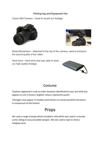 Filming log and Equipment list
Canon 60d Camera - Used to record our footage.
Rode Microphone - Attached to the top of the camera, used to enhance
the sound quality of the video.
Hard drive - Hard drive that was able to store
our high quality footage.
Costume
Teachers appeared in suits to make character identification easy, but child also
appears in suit in lesson ( brighter colours represents youth)
Teenagers also appear in hoodies amd trainers to convey youthful characters
in comparison to the teacher
Props
We used a range of props which included a stick which was used in a murder
scene, being an easy accesable weapon. We also used a rope to show a
hanging scene.
 