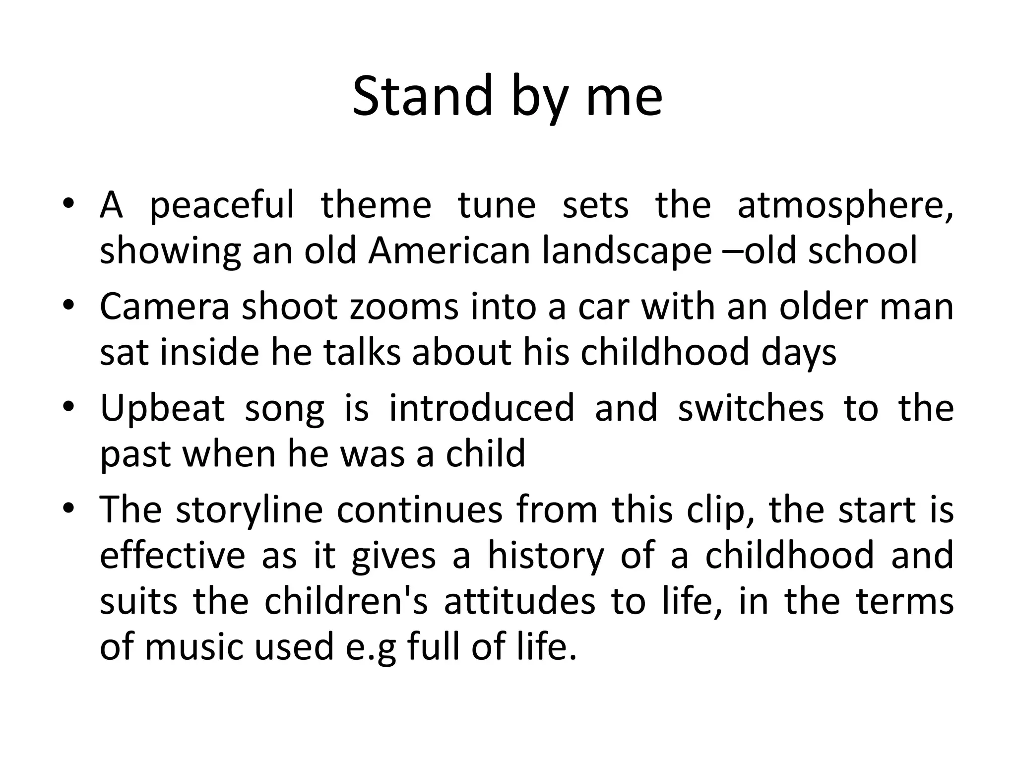 Stand by me
• A peaceful theme tune sets the atmosphere,
  showing an old American landscape –old school
• Camera shoot zooms into a car with an older man
  sat inside he talks about his childhood days
• Upbeat song is introduced and switches to the
  past when he was a child
• The storyline continues from this clip, the start is
  effective as it gives a history of a childhood and
  suits the children's attitudes to life, in the terms
  of music used e.g full of life.
 