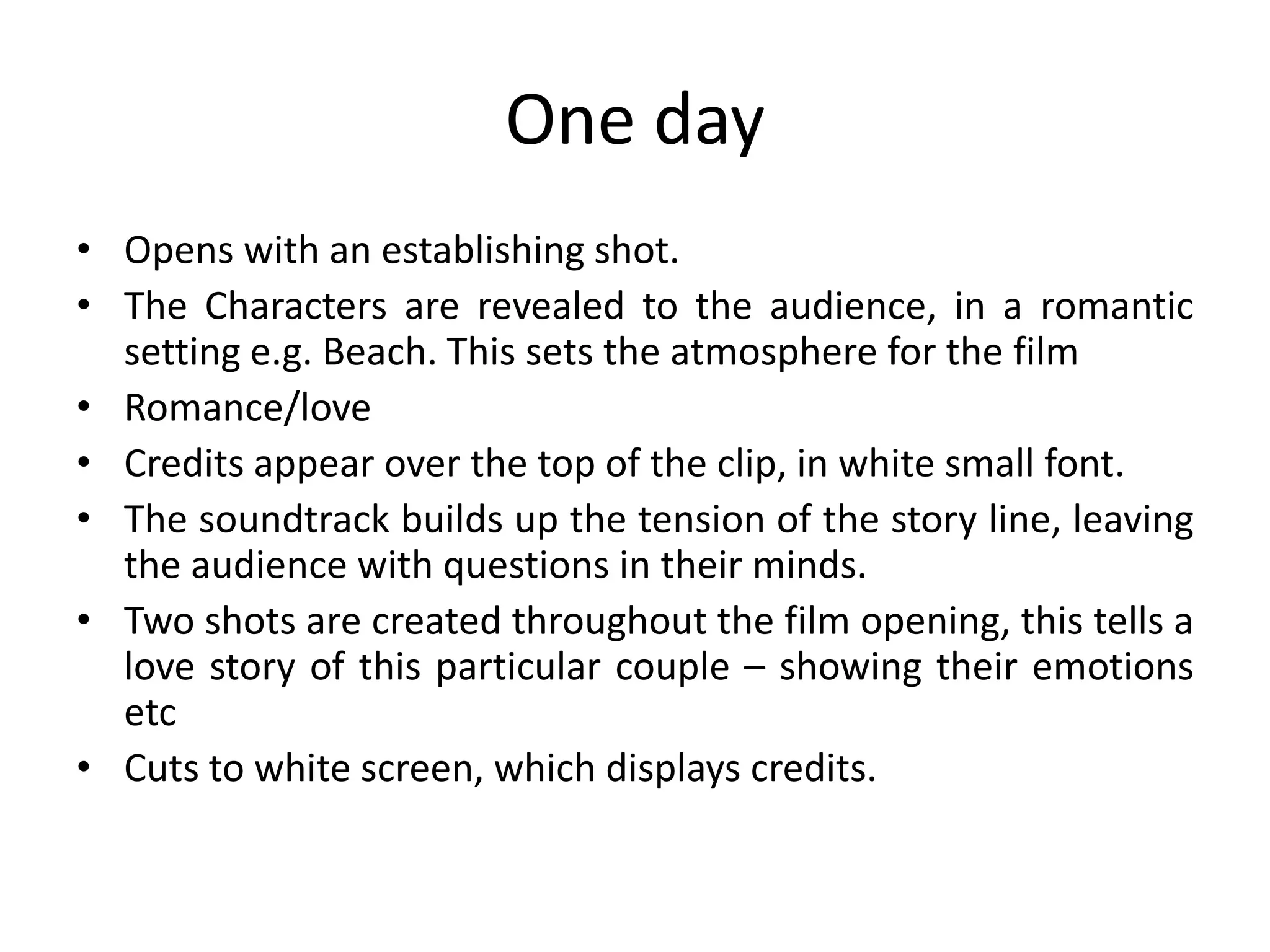 One day
• Opens with an establishing shot.
• The Characters are revealed to the audience, in a romantic
  setting e.g. Beach. This sets the atmosphere for the film
• Romance/love
• Credits appear over the top of the clip, in white small font.
• The soundtrack builds up the tension of the story line, leaving
  the audience with questions in their minds.
• Two shots are created throughout the film opening, this tells a
  love story of this particular couple – showing their emotions
  etc
• Cuts to white screen, which displays credits.
 