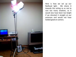 Here is how we set up our Redhead light.  We shone it towards the ceiling so as not to cast too many shadows, as it would also have been too bright if we directed it straight at our actresses and would not have looked good on camera.