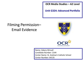Filming Permission–
Email Evidence
Name: Zakary Winsall
Candidate Number: 2144
Center Name: St. Andrew’s Catholic School
Center Number: 64135
OCR Media Studies – A2 Level
Unit G324: Advanced Portfolio
 