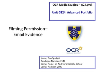 Filming Permission–
Email Evidence
Name: Dan Sgarbini
Candidate Number: 2144
Center Name: St. Andrew’s Catholic School
Center Number: 2005
OCR Media Studies – A2 Level
Unit G324: Advanced Portfolio
 
