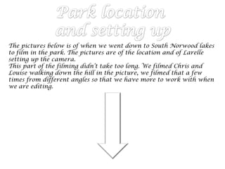 The pictures below is of when we went down to South Norwood lakes
to film in the park. The pictures are of the location and of Larelle
setting up the camera.
This part of the filming didn’t take too long. We filmed Chris and
Louise walking down the hill in the picture, we filmed that a few
times from different angles so that we have more to work with when
we are editing.
 