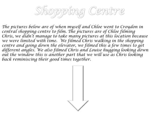 The pictures below are of when myself and Chloe went to Croydon in
central shopping centre to film. The pictures are of Chloe filming
Chris, we didn’t manage to take many pictures at this location because
we were limited with time. We filmed Chris walking in the shopping
centre and going down the elevator, we filmed this a few times to get
different angles. We also filmed Chris and Louise hugging looking down
out the window this is another part that we will use as Chris looking
back reminiscing their good times together.
 