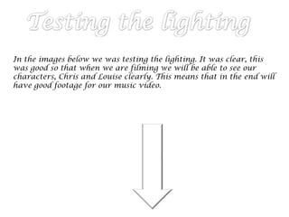In the images below we was testing the lighting. It was clear, this
was good so that when we are filming we will be able to see our
characters, Chris and Louise clearly. This means that in the end will
have good footage for our music video.
 