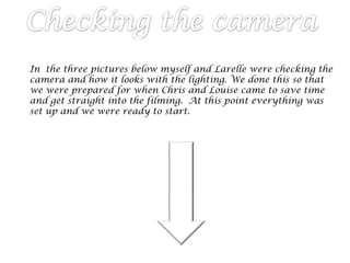 In the three pictures below myself and Larelle were checking the
camera and how it looks with the lighting. We done this so that
we were prepared for when Chris and Louise came to save time
and get straight into the filming. At this point everything was
set up and we were ready to start.
 