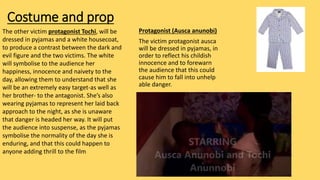 Costume and prop
Protagonist (Ausca anunobi)
The victim protagonist ausca
will be dressed in pyjamas, in
order to reflect his childish
innocence and to forewarn
the audience that this could
cause him to fall into unhelp
able danger.
The other victim protagonist Tochi, will be
dressed in pyjamas and a white housecoat,
to produce a contrast between the dark and
evil figure and the two victims. The white
will symbolise to the audience her
happiness, innocence and naivety to the
day, allowing them to understand that she
will be an extremely easy target-as well as
her brother- to the antagonist. She’s also
wearing pyjamas to represent her laid back
approach to the night, as she is unaware
that danger is headed her way. It will put
the audience into suspense, as the pyjamas
symbolise the normality of the day she is
enduring, and that this could happen to
anyone adding thrill to the film
 