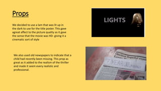 Props
We decided to use a lam that was lit up in
the dark to use for the title poster. This gave
agreat affect to the picture quality as it gave
the sense that the movie was HD- giving it a
cinematic sort of style
We also used old newspapers to indicate that a
child had recently been missing. This prop as
great as it added to the realism of the thriller
and made it seem every realistic and
professional.
 