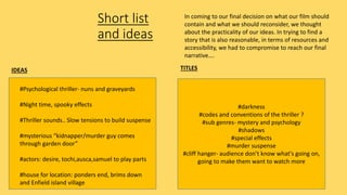Short list
and ideas
IDEAS TITLES
#darkness
#codes and conventions of the thriller ?
#sub genres- mystery and psychology
#shadows
#special effects
#murder suspense
#cliff hanger- audience don’t know what's going on,
going to make them want to watch more
#Psychological thriller- nuns and graveyards
#Night time, spooky effects
#Thriller sounds.. Slow tensions to build suspense
#mysterious “kidnapper/murder guy comes
through garden door”
#actors: desire, tochi,ausca,samuel to play parts
#house for location: ponders end, brims down
and Enfield island village
In coming to our final decision on what our film should
contain and what we should reconsider, we thought
about the practicality of our ideas. In trying to find a
story that is also reasonable, in terms of resources and
accessibility, we had to compromise to reach our final
narrative….
 