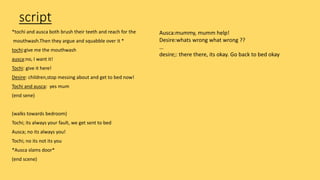 script
*tochi and ausca both brush their teeth and reach for the
mouthwash.Then they argue and squabble over it *
tochi:give me the mouthwash
ausca:no, I want it!
Tochi: give it here!
Desire: children,stop messing about and get to bed now!
Tochi and ausca: yes mum
(end sene)
(walks towards bedroom)
Tochi; its always your fault, we get sent to bed
Ausca; no its always you!
Tochi; no its not its you
*Ausca slams door*
(end scene)
Ausca:mummy, mumm help!
Desire:whats wrong what wrong ??
…
desire;: there there, its okay. Go back to bed okay
 