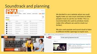 Soundtrack and planning
We decided to use a website where we could
legally make our own music and listen to other
peoples music to use for our thriller. This is a
recommended site sued my windows movie
maker (the software we used to create our
thriller).
We also used youtube and sound cloud to listen
to different thriller openings to inspire ours.
 