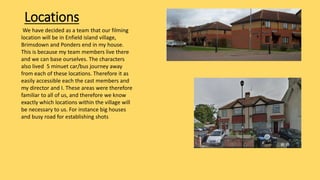 Locations
We have decided as a team that our filming
location will be in Enfield island village,
Brimsdown and Ponders end in my house.
This is because my team members live there
and we can base ourselves. The characters
also lived 5 minuet car/bus journey away
from each of these locations. Therefore it as
easily accessible each the cast members and
my director and I. These areas were therefore
familiar to all of us, and therefore we know
exactly which locations within the village will
be necessary to us. For instance big houses
and busy road for establishing shots
 