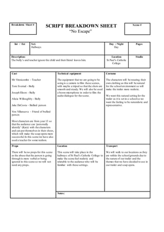 SCRIPT BREAKDOWN SHEET
“No Escape”
Cast
Mr Vinnicombe - Teacher
Tom Everrad - Bully
Joseph Elison - Bully
Alicia Willoughby - Bully
Jake DeCosta – Bullied person
Von Villanueva – Friend of bullied
person
Most characters are from year 13 so
that the audience can ‘personally
identify’ (Katz) with the characters
and can put themselves in their shoes,
which will make the soap opera more
successful.In this scene we have also
used a teacher for some realism.
Technical equipment
The equipment that we are going to be
using is a camera to film these scenes,
with maybe a tripod so that the shots are
smooth and steady.We will also be used
a boom microphone in order to film the
audio/dialogue for the scene.
Costume
The characters will be wearing their
own clothing as this will be natural
for the schoolenvironment so will
make the trailer more realistic.
We want this natural setting for the
trailer as it is set in a schoolso we
want the feeling to be naturalistic and
representative.
Props
There will be no props for this scene
as the abuse that the person is going
through is more verbal or being
ignored in this scene so we will not
need any props.
Location
This scene will take place in the
hallways of St Paul’s Catholic College to
make the scene feel realistic and
relatable to the audience who will be
familiar with these settings.
Transport
We will walk to our locations as they
are within the schoolgrounds due to
the nature of our trailer and the
themes that we have decided to use in
our trailer and soap opera.
Notes:
Breakdown Sheet # Scene #
Int / Ext Set:
Hallways
Day / Night
Day
Pages
Description:
The bully’s and teacher ignore the child and their friend leaves him.
Location
St Paul’s Catholic
College
Studio
 
