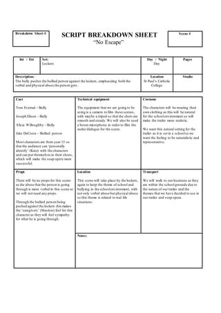 SCRIPT BREAKDOWN SHEET
“No Escape”
Cast
Tom Everrad - Bully
Joseph Elison - Bully
Alicia Willoughby - Bully
Jake DeCosta – Bullied person
Most characters are from year 13 so
that the audience can ‘personally
identify’ (Katz) with the characters
and can put themselves in their shoes,
which will make the soap opera more
successful.
Technical equipment
The equipment that we are going to be
using is a camera to film these scenes,
with maybe a tripod so that the shots are
smooth and steady.We will also be used
a boom microphone in order to film the
audio/dialogue for the scene.
Costume
The characters will be wearing their
own clothing as this will be natural
for the schoolenvironment so will
make the trailer more realistic.
We want this natural setting for the
trailer as it is set in a schoolso we
want the feeling to be naturalistic and
representative.
Props
There will be no props for this scene
as the abuse that the person is going
through is more verbal in this scene so
we will not need any props.
Through the bullied person being
pushed against the lockers this makes
the ‘caregivers’ (Maslow) feel for this
character as they will feel sympathy
for what he is going through.
Location
This scene will take place by the lockers,
again to keep the theme of school and
bullying in the schoolenvironment, with
not only verbal abuse but physical abuse
so this theme is related to real life
situations.
Transport
We will walk to our locations as they
are within the schoolgrounds due to
the nature of our trailer and the
themes that we have decided to use in
our trailer and soap opera.
Notes:
Breakdown Sheet # Scene #
Int / Ext Set:
Lockers
Day / Night
Day
Pages
Description:
The bully pushes the bullied person against the lockers, emphasizing both the
verbal and physical abuse the person gets.
Location
St Paul’s Catholic
College
Studio
 