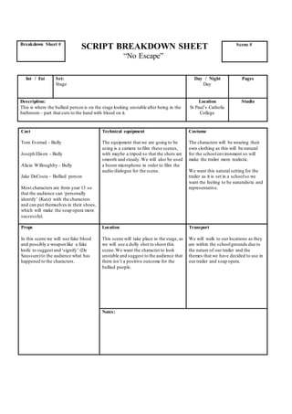 SCRIPT BREAKDOWN SHEET
“No Escape”
Cast
Tom Everrad - Bully
Joseph Elison - Bully
Alicia Willoughby - Bully
Jake DeCosta – Bullied person
Most characters are from year 13 so
that the audience can ‘personally
identify’ (Katz) with the characters
and can put themselves in their shoes,
which will make the soap opera more
successful.
Technical equipment
The equipment that we are going to be
using is a camera to film these scenes,
with maybe a tripod so that the shots are
smooth and steady.We will also be used
a boom microphone in order to film the
audio/dialogue for the scene.
Costume
The characters will be wearing their
own clothing as this will be natural
for the schoolenvironment so will
make the trailer more realistic.
We want this natural setting for the
trailer as it is set in a schoolso we
want the feeling to be naturalistic and
representative.
Props
In this scene we will use fake blood
and possibly a weapon like a fake
knife to suggest and ‘signify’ (De
Saussure)to the audience what has
happened to the characters.
Location
This scene will take place in the stage, as
we will use a dolly shot to shoot this
scene.We want the character to look
unstable and suggest to the audience that
there isn’t a positive outcome for the
bullied people.
Transport
We will walk to our locations as they
are within the schoolgrounds due to
the nature of our trailer and the
themes that we have decided to use in
our trailer and soap opera.
Notes:
Breakdown Sheet # Scene #
Int / Ext Set:
Stage
Day / Night
Day
Pages
Description:
This is where the bullied person is on the stage looking unstable after being in the
bathroom – part that cuts to the hand with blood on it.
Location
St Paul’s Catholic
College
Studio
 