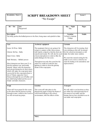 SCRIPT BREAKDOWN SHEET
“No Escape”
Cast
Leeza Ah Wan - Bully
Christie McVay - Bully
Grant Cotes - Bully
Niall Moriarty – Bullied person
Most characters are from year 13 so
that the audience can ‘personally
identify’ (Katz) with the characters
and can put themselves in their shoes,
which will make the soap opera more
successful.In this soap opera there is
lots of ‘binary opposites’(Levi
Strauss)through the use of bullies and
the child being bulled and the use of
female and male characters.
Technical equipment
The equipment that we are going to be
using is a camera to film these scenes,
with maybe a tripod so that the shots are
smooth and steady.We will also be used
a boom microphone in order to film the
audio/dialogue for the scene.
Throughout not only this scene but the
others we could use some low key
lighting in order to showthe gloomy
theme of the soap opera.
Costume
The characters will be wearing their
own clothing as this will be natural
for the schoolenvironment so will
make the trailer more realistic.
We want this natural setting for the
trailer as it is set in a schoolso we
want the feeling to be naturalistic and
representative.
Props
There will be no props for this scene
as the abuse that the person is going
through is more verbal in this scene so
we will not need any props.
Location
This scene will take place in the
playground,again to keep the theme of
schooland bullying in the school
environment, with the effects of this.
Transport
We will walk to our locations as they
are within the schoolgrounds due to
the nature of our trailer and the
themes that we have decided to use in
our trailer and soap opera.
Notes:
Breakdown Sheet # Scene #
Int / Ext Set:
Playground
Day / Night
Day
Pages
Description:
The bully pushes the bullied person to the floor, being mean and spiteful to Jake.
Location
St Paul’s Catholic
College
Studio
 