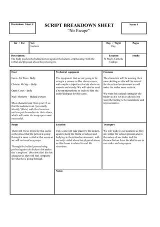 SCRIPT BREAKDOWN SHEET
“No Escape”
Cast
Leeza Ah Wan - Bully
Christie McVay - Bully
Grant Cotes - Bully
Niall Moriarty – Bullied person
Most characters are from year 13 so
that the audience can ‘personally
identify’ (Katz) with the characters
and can put themselves in their shoes,
which will make the soap opera more
successful.
Technical equipment
The equipment that we are going to be
using is a camera to film these scenes,
with maybe a tripod so that the shots are
smooth and steady.We will also be used
a boom microphone in order to film the
audio/dialogue for the scene.
Costume
The characters will be wearing their
own clothing as this will be natural
for the schoolenvironment so will
make the trailer more realistic.
We want this natural setting for the
trailer as it is set in a schoolso we
want the feeling to be naturalistic and
representative.
Props
There will be no props for this scene
as the abuse that the person is going
through is more verbal in this scene so
we will not need any props.
Through the bullied person being
pushed against the lockers this makes
the ‘caregivers’ (Maslow) feel for this
character as they will feel sympathy
for what he is going through.
Location
This scene will take place by the lockers,
again to keep the theme of school and
bullying in the schoolenvironment, with
not only verbal abuse but physical abuse
so this theme is related to real life
situations.
Transport
We will walk to our locations as they
are within the schoolgrounds due to
the nature of our trailer and the
themes that we have decided to use in
our trailer and soap opera.
Notes:
Breakdown Sheet # Scene #
Int / Ext Set:
Lockers
Day / Night
Day
Pages
Description:
The bully pushes the bullied person against the lockers, emphasizing both the
verbal and physical abuse the person gets.
Location
St Paul’s Catholic
College
Studio
 