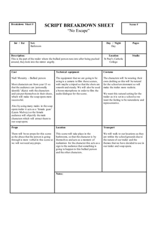 SCRIPT BREAKDOWN SHEET
“No Escape”
Cast
Niall Morairty – Bullied person
Most characters are from year 13 so
that the audience can ‘personally
identify’ (Katz) with the characters
and can put themselves in their shoes,
which will make the soap opera more
successful.
Also by using many males in the soap
opera trailer it acts as a ‘female gaze’
(Laura Mulvey) so the female
audience will objectify the male
characters which will attract them to
our soap opera.
Technical equipment
The equipment that we are going to be
using is a camera to film these scenes,
with maybe a tripod so that the shots are
smooth and steady.We will also be used
a boom microphone in order to film the
audio/dialogue for the scene.
Costume
The characters will be wearing their
own clothing as this will be natural
for the schoolenvironment so will
make the trailer more realistic.
We want this natural setting for the
trailer as it is set in a schoolso we
want the feeling to be naturalistic and
representative.
Props
There will be no props for this scene
as the abuse that the person is going
through is more verbal in this scene so
we will not need any props.
Location
This scene will take place in the
bathrooms, so that the character is by
themselves and acts as a moment of
realization for the character this acts as a
sign to the audience that something is
going to happen to this bullied person
and the other characters.
Transport
We will walk to our locations as they
are within the schoolgrounds due to
the nature of our trailer and the
themes that we have decided to use in
our trailer and soap opera.
Notes:
Breakdown Sheet # Scene #
Int / Ext Set:
Bathroom
Day / Night
Day
Pages
Description:
This is the part of the trailer where the bullied person runs into after being pushed
around, they look into the mirror angrily.
Location
St Paul’s Catholic
College
Studio
 