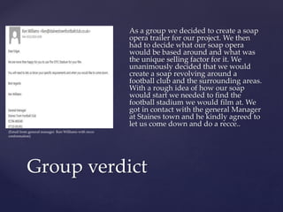 As a group we decided to create a soap
opera trailer for our project. We then
had to decide what our soap opera
would be based around and what was
the unique selling factor for it. We
unanimously decided that we would
create a soap revolving around a
football club and the surrounding areas.
With a rough idea of how our soap
would start we needed to find the
football stadium we would film at. We
got in contact with the general Manager
at Staines town and he kindly agreed to
let us come down and do a recce..
Group verdict
(Email from general manager Ken Williams with recce
conformation)
 