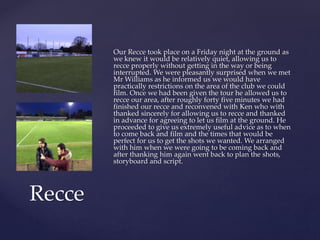 Our Recce took place on a Friday night at the ground as
we knew it would be relatively quiet, allowing us to
recce properly without getting in the way or being
interrupted. We were pleasantly surprised when we met
Mr Williams as he informed us we would have
practically restrictions on the area of the club we could
film. Once we had been given the tour he allowed us to
recce our area, after roughly forty five minutes we had
finished our recce and reconvened with Ken who with
thanked sincerely for allowing us to recce and thanked
in advance for agreeing to let us film at the ground. He
proceeded to give us extremely useful advice as to when
to come back and film and the times that would be
perfect for us to get the shots we wanted. We arranged
with him when we were going to be coming back and
after thanking him again went back to plan the shots,
storyboard and script.
Recce
 