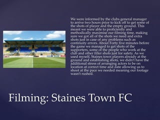 We were informed by the clubs general manager
to arrive two hours prior to kick off to get some of
the shots of player and the empty ground. This
meant we were able to proficiently and
methodically maximise our filming time, making
sure we got all of the shots we need and extra
shots just in case of any problems such as
continuity errors. About Forty five minutes before
the game we managed to get shots of the
supporters, some of the people who work at the
club and other filler shots just for safety. As we
used myself, Staines town players already at the
ground and establishing shots, we didn’t have the
additional stress of arranging actors to be on
location at correct time and date allowing us to
shoot at the pace we needed meaning our footage
wasn’t rushed.
Filming: Staines Town FC
 