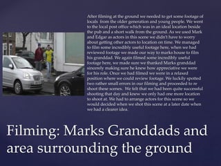 After filming at the ground we needed to get some footage of
locals from the older generation and young people. We went
to the local post office which was in an ideal location beside
the pub and a short walk from the ground. As we used Mark
and Edgar as actors in this scene we didn’t have to worry
about getting other actors to location on time. We managed
to film some incredibly useful footage here, when we had
reviewed footage we made our way to marks house to film
his granddad. We again filmed some incredibly useful
footage here, we made sure we thanked Marks granddad
sincerely making sure he knew how appreciative we were
for his role. Once we had filmed we were in a relaxed
position where we could review footage. We luckily spotted
two rather small errors in our filming and proceeded to re
shoot these scenes. We felt that we had been quite successful
shooting that day and knew we only had one more location
to shoot at. We had to arrange actors for this scene so we
would decided when we shot this scene at a later date when
we had a clearer idea.
Filming: Marks Granddads and
area surrounding the ground
 