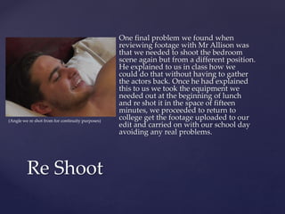 One final problem we found when
reviewing footage with Mr Allison was
that we needed to shoot the bedroom
scene again but from a different position.
He explained to us in class how we
could do that without having to gather
the actors back. Once he had explained
this to us we took the equipment we
needed out at the beginning of lunch
and re shot it in the space of fifteen
minutes, we proceeded to return to
college get the footage uploaded to our
edit and carried on with our school day
avoiding any real problems.
Re Shoot
(Angle we re shot from for continuity purposes)
 